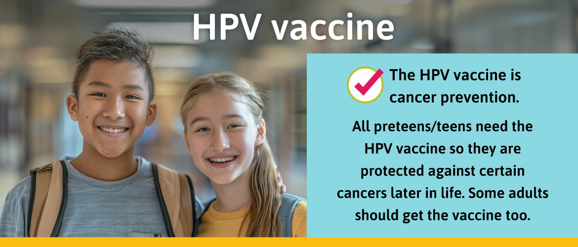 The HPV vaccine is cancer prevention. All preteens/teens need the HPV vaccine so they are protected against certain cancers later in life. Some adults should get the vaccine too.