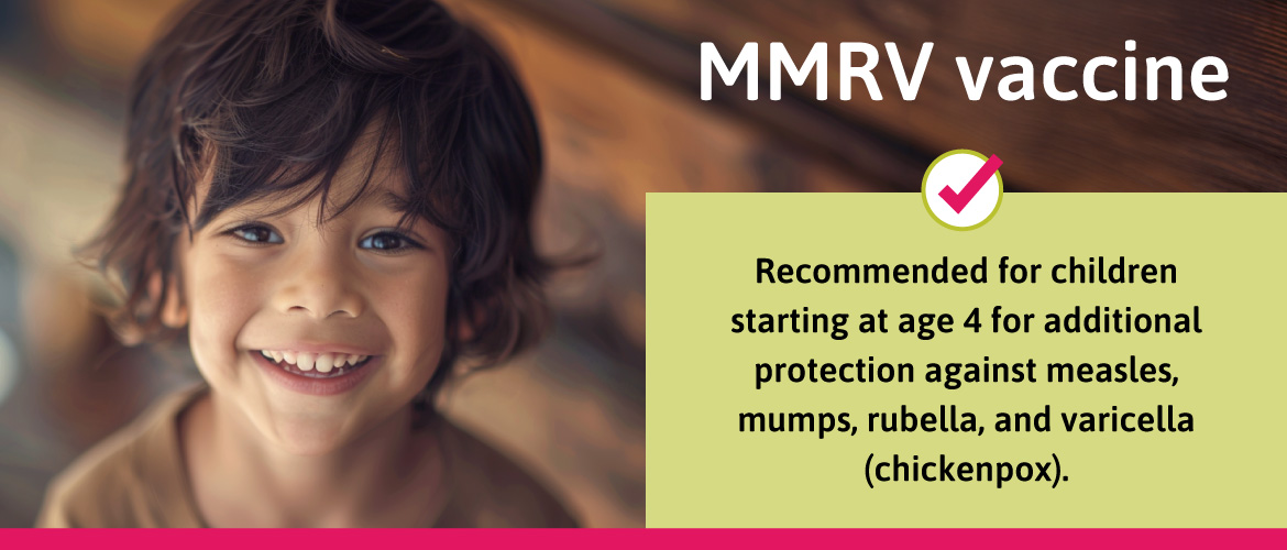 Recommended for children starting at age 4 for additional protection against measles, mumps, rubella, and varicella (chickenpox).