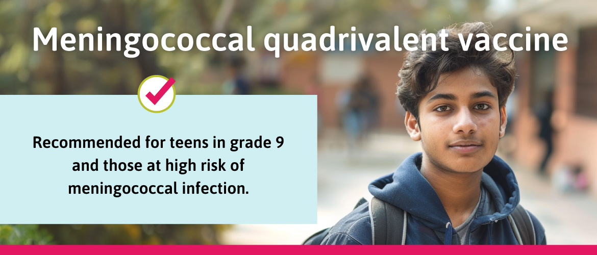 Recommended for teens in grade 9 and those at high risk of meningococcal infection.