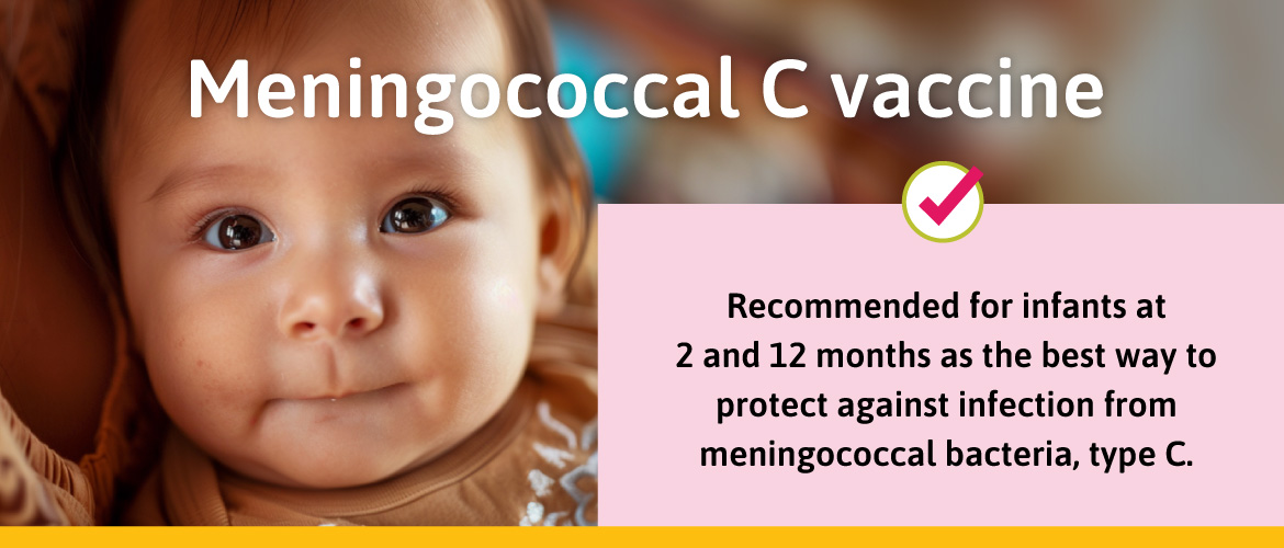 Recommended for infants at 2 and 12 months as the best way to protect against infection from meningococcal bacteria, type C.
