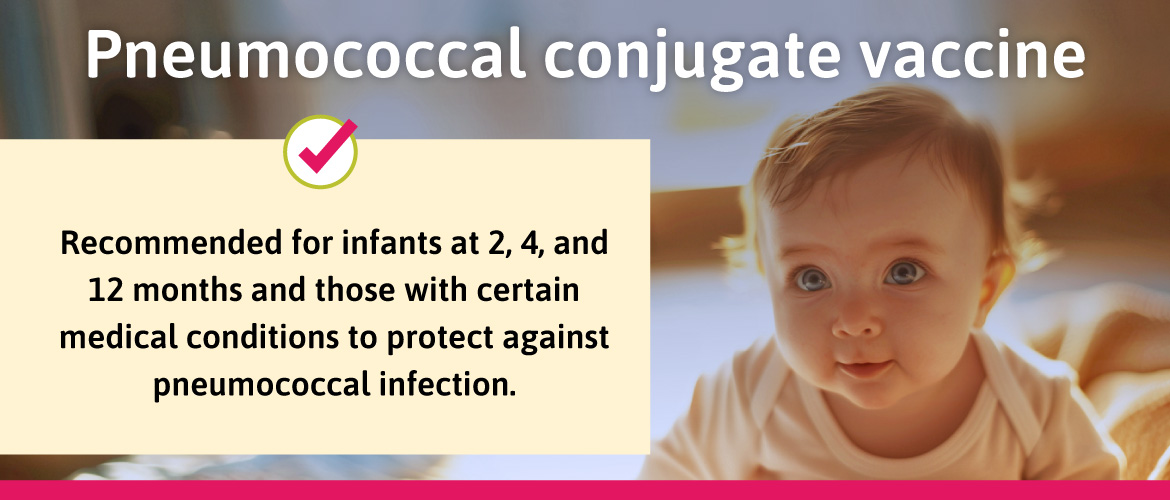 Recommended for infants at 2,4, and 12 months and those with certain medical conditions to protect against pneumococcal infection.