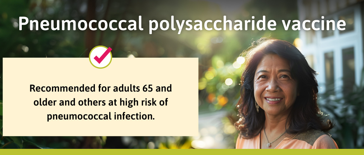 Recommended for adults 65 and older and others at high risk of pneumococcal infection.