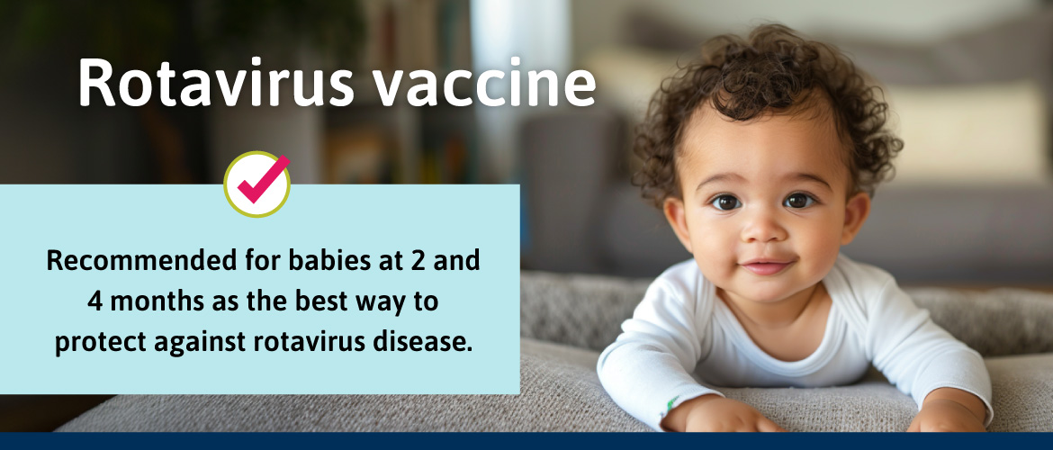 Recommended for babies at 2 and 4 months as the best way to protect against rotavirus disease.