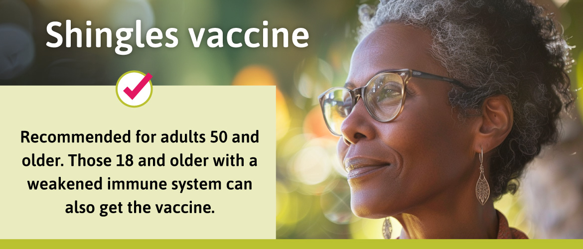 Recommended for adults 50 and older. Those 18 and older with a weakened immune system can also get the vaccine.